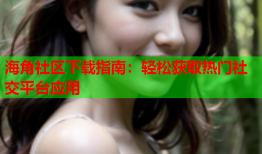 海角社区下载指南：轻松获取热门社交平台应用