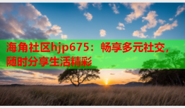 海角社区hjp675：畅享多元社交，随时分享生活精彩