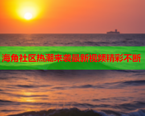 海角社区热潮来袭最新视频精彩不断