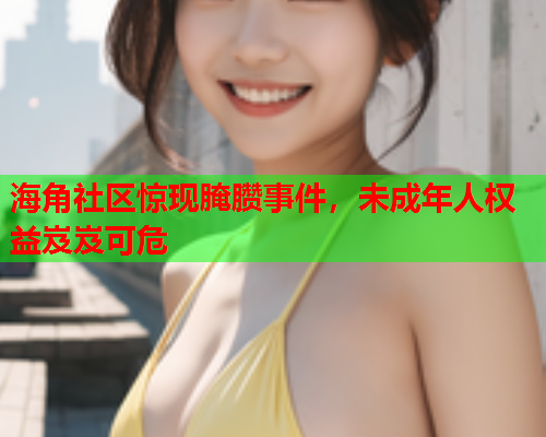 海角社区惊现腌臜事件，未成年人权益岌岌可危