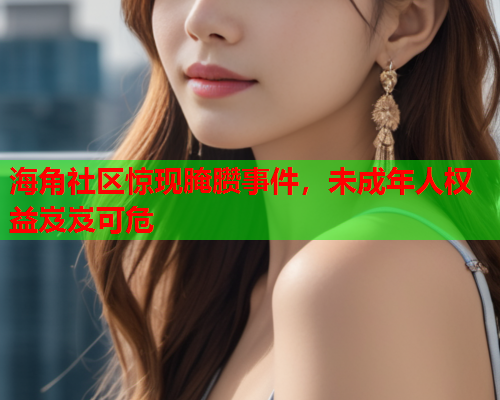 海角社区惊现腌臜事件，未成年人权益岌岌可危