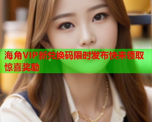 海角VIP新兑换码限时发布快来领取惊喜奖励