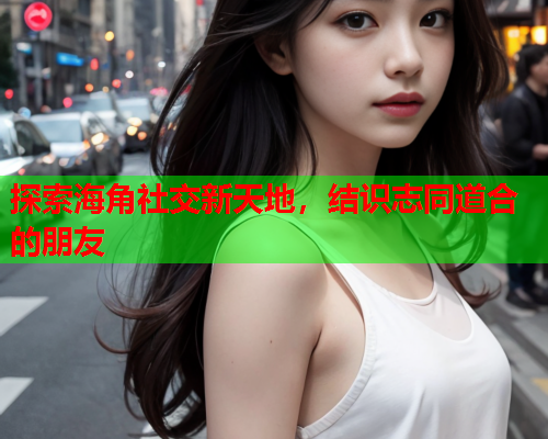 探索海角社交新天地，结识志同道合的朋友