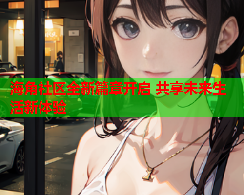 海角社区全新篇章开启 共享未来生活新体验