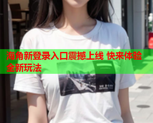 海角新登录入口震撼上线 快来体验全新玩法