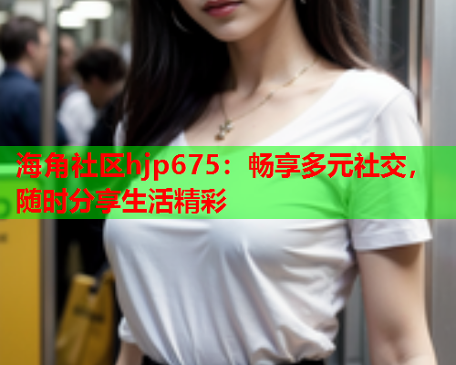 海角社区hjp675：畅享多元社交，随时分享生活精彩